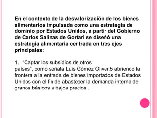 En el contexto de la desvalorización de los bienes
alimentarios impulsada como una estrategia de
dominio por Estados Unidos, a partir del Gobierno
de Carlos Salinas de Gortari se diseñó una
estrategia alimentaria centrada en tres ejes
principales:
1. “Captar los subsidios de otros
países”, como señala Luis Gómez Oliver,5 abriendo la
frontera a la entrada de bienes importados de Estados
Unidos con el fin de abastecer la demanda interna de
granos básicos a bajos precios..
 
