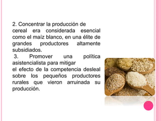 2. Concentrar la producción de
cereal era considerada esencial
como el maíz blanco, en una élite de
grandes productores altamente
subsidiados.
3. Promover una política
asistencialista para mitigar
el efecto de la competencia desleal
sobre los pequeños productores
rurales que vieron arruinada su
producción.
 