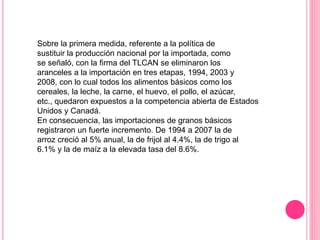 Sobre la primera medida, referente a la política de
sustituir la producción nacional por la importada, como
se señaló, con la firma del TLCAN se eliminaron los
aranceles a la importación en tres etapas, 1994, 2003 y
2008, con lo cual todos los alimentos básicos como los
cereales, la leche, la carne, el huevo, el pollo, el azúcar,
etc., quedaron expuestos a la competencia abierta de Estados
Unidos y Canadá.
En consecuencia, las importaciones de granos básicos
registraron un fuerte incremento. De 1994 a 2007 la de
arroz creció al 5% anual, la de frijol al 4.4%, la de trigo al
6.1% y la de maíz a la elevada tasa del 8.6%.
 