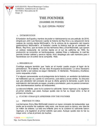 ESTUDIANTE: Marisol Montenegro Cardozo
CARRERA: Administración de empresas
MATERIA: Mercadotecnia III
Grupo: 21
“LIBEREMOS BOLIVIA”
Mgr. José Ramiro Zapata Barrientos 3
THE FOUNDER
(HAMBRE DE PODER)
“EL QUE ESPERA PIERDE”
1. INTRODUCCION
El fundador de España y hambre de poder e n latinoamerica es una película de 2016,
dirigido por John Lee Hancock cuenta la historia de Ray Kroc y su adquisición de la
cadena de comida rápida McDonald`s. Es la crónica de la expansión del imperio
gastronómico McDonald`s. el fundador cuenta la historia real de un vendedor de
Illinois, Ray Kroc, que se reúne con los hermanos Mac y Dick McDonald, que operan
un exitoso restaurante de comida rápida en el sur de california de 1950. Su
producción se concentra en hamburguesas, patatas fritas y malteadas, lo cual les
permite brindar calidad y servicio rápido. Kroc despliega una sutil maniobra para ir
haciéndose con el control de la compañía. Web.
2. DESARROLLO
Coolidge asegura también que “nada en el mundo puede ocupar el lugar de la
persistencia”. Ni el talento. Ni una idea. Ni siquiera la educación. Lo único necesario
para triunfar y ser exitoso es seguir intentando. E intentando. Persevera y triunfaras
como respuesta a todo.
Y si alguien perseverante es el protagonista de la historia, un vendedor de batidoras
de malteadas que es, cuando lo conocemos, pura labia y pocas ventas. Su discurso
que gira alrededor del concepto de que la oferta genera la demanda a partir de la
estimulación del mercado es sagaz, picante y prometedor, pero no parece convencer
a los desinteresados dueños de restaurantes.
La idea era brillante, pero no lo cuidaron lo suficiente, fueron ingenuos y la regalaron
al primer extraño que pasó. Aunque quizás ese no fue su mayor error, si fue el
primero de muchos.
3. CUATRO COSAS QUE APRENDER CON THE FOUNDER
3.1 PROTEGE TU IDEA
Los hermanos Dick y Mac McDonald crearon un nuevo concepto de restaurantes que
podía ser la envidia de cualquier reloj suizo, una locura para su época, una idea de
un millón de dólares. La idea era brillante pero no la cuidaron lo suficiente fueron
ingenuos y la regalaron al primer extraño que paso. Aunque quizás ese no fue su
mayor error, si fue el primero de muchos
 