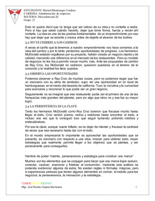 ESTUDIANTE: Marisol Montenegro Cardozo
CARRERA: Administración de empresas
MATERIA: Mercadotecnia III
Grupo: 21
“LIBEREMOS BOLIVIA”
Mgr. José Ramiro Zapata Barrientos 4
Esto no quiere decir que no tenga que ser celoso de su idea y no contarla a nadie.
Pero si hay que saber cuándo hacerlo, dejar que tome forma, fuerza y recién ahí
contarla. La idea es una de las piedras fundamentales de un emprendimiento por eso
hay que dejar que se asiente y crezca antes de dejarla al alcance de los buitres.
3.2 NO TE CIERRES A LOS CAMBIOS
A veces el cariño que le tenemos a nuestro emprendimiento nos hace cerrarnos a la
idea del cambio y por lo tanto perdernos oportunidades de progreso. Los hermanos
McDonald estaban orgullosos por su proyecto, habían creado un negocio rápido y de
calidad, marcando una diferencia en el mercado de los restaurantes. Pero su modelo
de negocios no les iba a permitir crecer mucho más. Ante las propuestas de cambio
de Ray Croc, los McDonald no cedieron, quisieron quedarse en el terreno de lo
conocido y la realidad los llevo puestos.
3.3 OBSERVA LAS OPORTUNIDADES
Podemos observar a Ray Croc de muchas cosas, pero no podemos negar que fue
un visionario con su alma de vendedor, supo ver una oportunidad en un local de
hamburguesas en el medio del desierto de california. Tuvo la iniciativa y la curiosidad
para acercarse y reconocer lo que podía ser un gran negocio.
Seguramente no se imaginó que ese restaurante podía ser el primero de una de las
franquicias más grandes del planeta, pero vio algo que otros no y ese fue su mayor
logro.
3.4 LA PERSISTENCIA ES LA CLAVE
Tanto los hermanos McDonald como Roy Croc tuvieron que fracasar mucho hasta
llegar al éxito. Croc vendió pianos, radios y batidoras hasta encontrar el éxito, e
incluso una vez que lo consiguió tuvo que seguir luchando pidiendo créditos y
endeudándose.
Por eso la clave, aunque suene trillado, es no dejar de intentar y fracasar la cantidad
de veces que sea necesario hasta dar con el éxito.
En el mundo empresarial lo importante es aprovechar las oportunidades que se
presenta, es visionario con respecto a una idea, innovar para obtener éxito, trazar
estrategias que realmente permite llegar a los objetivos que se plantea, y ser
perseverante para conseguirlos.
Hambre de poder “instinto, perseverancia y estrategia para construir una marca”
Muchos son los elementos que se conjugan para hacer que una marca logre seducir,
conectar, cautivar, enamorar y fidelizar al consumidor, mediante este análisis se
pretende evidenciar algunos de estos. No existen reglas ni fórmulas mágicas, pero
si experiencias exitosas que tienen algunos elementos en común: el instinto para los
negocios, la perseverancia, la innovación y la estrategia.
 