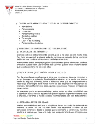 ESTUDIANTE: Marisol Montenegro Cardozo
CARRERA: Administración de empresas
MATERIA: Mercadotecnia III
Grupo: 21
“LIBEREMOS BOLIVIA”
Mgr. José Ramiro Zapata Barrientos 5
4. OBSERVAMOS ASPECTOS POSITIVOS PARA UN EMPRENDEDOR:
 Persistencia
 Perseverancia
 Innovación
 Pensamiento positivo
 Control de calidad
 Tecnología
 Las 4 P del marketing
 Pensamiento estratégico
5. SIETE LECCIONES DE MARKETING “THE FOUNDER”
5.1 ENAMORATE DEL PROYECTO
Si crees en lo que estas vendiendo se nota, pero si no crees se nota mucho más.
Ray Kroc se enamoró a primera vista del concepto de negocio de los hermanos
McDonald que combina eficiencia con calidad en el servicio.
Al emprender busca siempre proyectos apasionantes que te emocionen, aquellos
en los que puedas creer. Las opciones más lucrativas pueden fallar si quieres tienen
que sacarlas adelante no creen en ellas.
5.2 BUSCA GENTE QUE TE DÉ UN VALOR AGREGADO
Ray fue encontrando en el camino a gente que creyó en su visión de negocio y lo
apoyo de acuerdo a su talento. Desde el chico talentoso en la parrilla que término
siendo su segundo al mando, hasta la franquicia arios que se comprometieron a
hacer suyo el concepto de la marca ya que de eso dependía que recuperaran su
inversión. Como el hombre que saco a puros económicos a Kroc con el negocio de
bienes raíces.
Ya sea gente que te apoye en marketing, ventas, redes sociales, contabilidad o en
la operación diaria, busca a aquellos que pueden aportar su granito de arena a que
tu empresa, y por ende tu marca sea cada vez más valiosa a os ojos de tus clientes.
5.3 TU PAREJA PUEDE SER CLAVE
Muchos emprendedores exitosos lo son porque tienen un círculo de apoyo que los
incentiva a crecer. En The Founder vemos dos escenarios a través de dos
personajes femeninos: desde la esposa que no comparte la visión de su marido y
se aferra al estatus quo, hasta una mujer que se apasiona tanto con el negocio que
 