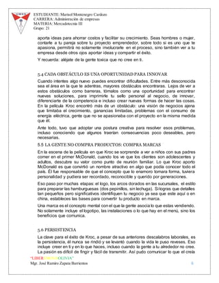 ESTUDIANTE: Marisol Montenegro Cardozo
CARRERA: Administración de empresas
MATERIA: Mercadotecnia III
Grupo: 21
“LIBEREMOS BOLIVIA”
Mgr. José Ramiro Zapata Barrientos 6
aporta ideas para ahorrar costos y facilitar su crecimiento. Seas hombres o mujer,
contarle a tu pareja sobre tu proyecto emprendedor, sobre todo si es uno que te
apasiona, permitirá no solamente involucrarle en el proceso, sino también ver a tu
empresa desde otros ojos aportar ideas y compartir el éxito.
Y recuerda: aléjate de la gente toxica que no cree en ti.
5.4 CADA OBSTÁCULO ES UNA OPORTUNIDAD PARA INNOVAR
Cuando intentes algo nuevo puedes encontrar dificultades. Entre más desconocida
sea el área en la que te adentras, mayores obstáculos encontraras. Lejos de ver a
estos obstáculos como barreras, tómalos como una oportunidad para encontrar
nuevas soluciones, para imprimirle tu sello personal al negocio, de innovar,
diferenciarte de la competencia e incluso crear nuevas formas de hacer las cosas.
En la película Kroc encontró más de un obstáculo: una visión de negocios ajena
que limitaba el crecimiento, ganancias limitadas, problemas con el consumo de
energía eléctrica, gente que no se apasionaba con el proyecto en la misma medida
que él.
Ante todo, tuvo que adoptar una postura creativa para resolver esos problemas,
incluso conociendo que algunos traerían consecuencias poco deseables, pero
necesarias.
5.5 LA GENTE NO COMPRA PRODUCTOS: COMPRA MARCAS
En la escena de la película en que Kroc se sorprende a ver a niños con sus padres
comer en el primer McDonald, cuando los ve que los clientes son adolescentes y
adultos, descubre su valor como punto de reunión familiar. Lo que Kroc aporto
McDonald es que convirtió un nombre atractivo en algo que podía conocer todo el
país. Él fue responsable de que el concepto que lo enamoro tomara forma, tuviera
personalidad y pudiera ser recordado, reconocible y querido por generaciones.
Eso paso por muchas etapas: el logo, los arcos dorados en las sucursales, el estilo
para preparar las hamburguesas (dos pepinillos, sin lechuga). Si logras que detalles
tan pequeños pero significativos identifiquen tu negocio ya sea que este aquí o en
china, estableces las bases para convertir tu producto en marca.
Una marca es el concepto mental con el que la gente asocia lo que estas vendiendo.
No solamente incluye el logotipo, las instalaciones o lo que hay en el menú, sino los
beneficios que comunica.
5.6 PERSISTENCIA
La clave para el éxito de Kroc, a pesar de sus anteriores descalabros laborales, es
la persistencia, él nunca se rindió y se levantó cuando la vida le puso reveses. Eso
incluye creer en ti y en lo que haces, incluso cuando la gente a tu alrededor no cree.
La pasión es difícil de fingir y fácil de transmitir. Así pudo comunicar lo que el creía
 
