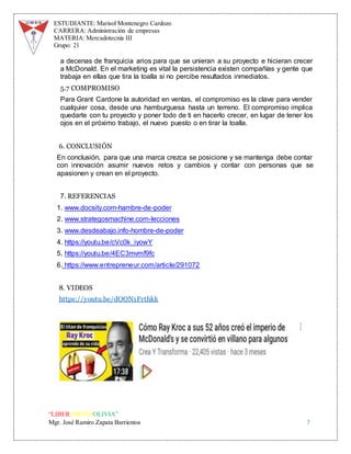 ESTUDIANTE: Marisol Montenegro Cardozo
CARRERA: Administración de empresas
MATERIA: Mercadotecnia III
Grupo: 21
“LIBEREMOS BOLIVIA”
Mgr. José Ramiro Zapata Barrientos 7
a decenas de franquicia arios para que se unieran a su proyecto e hicieran crecer
a McDonald. En el marketing es vital la persistencia existen compañías y gente que
trabaja en ellas que tira la toalla si no percibe resultados inmediatos.
5.7 COMPROMISO
Para Grant Cardone la autoridad en ventas, el compromiso es la clave para vender
cualquier cosa, desde una hamburguesa hasta un terreno. El compromiso implica
quedarte con tu proyecto y poner todo de ti en hacerlo crecer, en lugar de tener los
ojos en el próximo trabajo, el nuevo puesto o en tirar la toalla.
6. CONCLUSIÓN
En conclusión, para que una marca crezca se posicione y se mantenga debe contar
con innovación asumir nuevos retos y cambios y contar con personas que se
apasionen y crean en el proyecto.
7. REFERENCIAS
1. www.docsity.com-hambre-de-poder
2. www.strategosmachine.com-lecciones
3. www.desdeabajo.info-hombre-de-poder
4. https://youtu.be/cVc0k_iyowY
5. https://youtu.be/4EC3mvmf9fc
6. https://www.entrepreneur.com/article/291072
8. VIDEOS
https://youtu.be/dOON1Frthkk
 