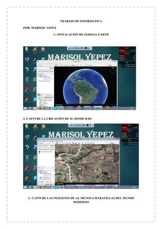 TRABAJO DE INFORMATICA
POR: MARISOL YEPEZ
1.- INSTALACION DE GOOGLE EARTH
2.-CAPTURE LA UBICACIÓN DE SU DOMICILIO
3.- CAPTURE LAS IMÁGENES DE AL MENOS 4 MARAVILLAS DEL MUNDO
MODERNO
 