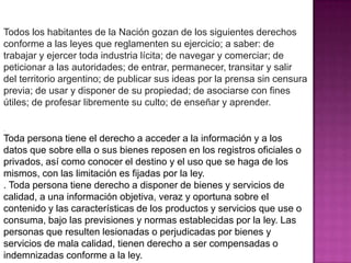 Todos los habitantes de la Nación gozan de los siguientes derechos
conforme a las leyes que reglamenten su ejercicio; a saber: de
trabajar y ejercer toda industria lícita; de navegar y comerciar; de
peticionar a las autoridades; de entrar, permanecer, transitar y salir
del territorio argentino; de publicar sus ideas por la prensa sin censura
previa; de usar y disponer de su propiedad; de asociarse con fines
útiles; de profesar libremente su culto; de enseñar y aprender.

.

Toda persona tiene el derecho a acceder a la información y a los
datos que sobre ella o sus bienes reposen en los registros oficiales o
privados, así como conocer el destino y el uso que se haga de los
mismos, con las limitación es fijadas por la ley.
. Toda persona tiene derecho a disponer de bienes y servicios de
calidad, a una información objetiva, veraz y oportuna sobre el
contenido y las características de los productos y servicios que use o
consuma, bajo las previsiones y normas establecidas por la ley. Las
personas que resulten lesionadas o perjudicadas por bienes y
servicios de mala calidad, tienen derecho a ser compensadas o
indemnizadas conforme a la ley.
 