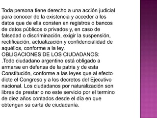 Toda persona tiene derecho a una acción judicial
para conocer de la existencia y acceder a los
datos que de ella consten en registros o bancos
de datos públicos o privados y, en caso de
falsedad o discriminación, exigir la suspensión,
rectificación, actualización y confidencialidad de
aquéllos, conforme a la ley.
OBLIGACIONES DE LOS CIUDADANOS:
.Todo ciudadano argentino está obligado a
armarse en defensa de la patria y de esta
Constitución, conforme a las leyes que al efecto
dicte el Congreso y a los decretos del Ejecutivo
nacional. Los ciudadanos por naturalización son
libres de prestar o no este servicio por el termino
de diez años contados desde el día en que
obtengan su carta de ciudadanía.
 