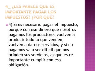  4)Si es necesario pagar el impuesto,
 porque con ese dinero que nosotros
 pagamos los productores vuelven a
 producir todo lo que venden,
 vuelven a darnos servicios, y si no
 pagamos va a ser difícil que nos
 brinden sus servicios, asique es re
 importante cumplir con esa
 obligación.
 