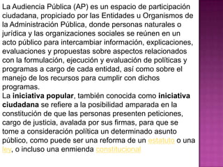 La Audiencia Pública (AP) es un espacio de participación
ciudadana, propiciado por las Entidades u Organismos de
la Administración Pública, donde personas naturales o
jurídica y las organizaciones sociales se reúnen en un
acto público para intercambiar información, explicaciones,
evaluaciones y propuestas sobre aspectos relacionados
con la formulación, ejecución y evaluación de políticas y
programas a cargo de cada entidad, así como sobre el
manejo de los recursos para cumplir con dichos
programas.
La iniciativa popular, también conocida como iniciativa
ciudadana se refiere a la posibilidad amparada en la
constitución de que las personas presenten peticiones,
cargo de justicia, avalada por sus firmas, para que se
tome a consideración política un determinado asunto
público, como puede ser una reforma de un estatuto o una
ley, o incluso una enmienda constitucional
 