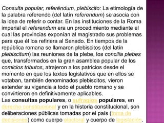 Consulta popular, referéndum, plebiscito: La etimología de
la palabra referendo (del latín referendum) se asocia con
la idea de referir o contar. En las instituciones de la Roma
imperial el referendum era un procedimiento mediante el
cual las provincias exponían al magistrado sus problemas
para que él los refiriera al Senado. En tiempos de la
república romana se llamaron plebiscitos (del latín
plebiscitum) las reuniones de la plebe, los concilia plebes
que, transformados en la gran asamblea popular de los
comicios tributos, atrajeron a los patricios desde el
momento en que los textos legislativos que en ellos se
votaban, también denominados plebiscitos, vieron
extender su vigencia a todo el pueblo romano y se
convirtieron en definitivamente aplicables.
Las consultas populares, o sufragios populares, en
derecho constitucional y en la historia constitucional, son
deliberaciones públicas tomadas por el país (toma de
decisiones) como cuerpo electoral y cuerpo de legislación.
 