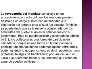La revocatoria del mandato constituye en un
procedimiento a través del cual los electores pueden
destituir a un cargo público con anterioridad a la
expiración del período para el cual fue elegido. También
se puede decir que es la revuelta ocasionada por los
habitantes del pueblo al no estar satisfechos con su
gobernante. Este se puede solicitar y el senado lo admite.
b) El juicio político si es una forma de participación
ciudadana, porque es una forma en la que podemos
participar de charlas donde podemos opinar entre todos,
podemos decir lo que pensamos, es decir, podemos hacer
protestas, huelgas de hambre todo por una causa o un
juicio que queramos hacer, y las personas que estén de
acuerdo pueden participar.
 