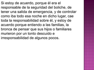 Si estoy de acuerdo, porque él era el
responsable de la seguridad del boliche, de
tener una salida de emergencia, y de controlar
como iba todo esa noche en dicho lugar, cae
toda la responsabilidad sobre él, y estoy de
acuerdo porque entiendo a las familias, la
bronca de pensar que sus hijos o familiares
murieron por un tonto descuido e
irresponsabilidad de algunos pocos.
 