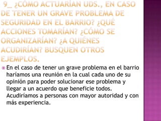  Enel caso de tener un grave problema en el barrio
 haríamos una reunión en la cual cada uno de su
 opinión para poder solucionar ese problema y
 llegar a un acuerdo que beneficie todos.
 Acudiríamos a personas con mayor autoridad y con
 más experiencia.
 