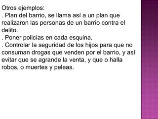 Otros ejemplos:
. Plan del barrio, se llama así a un plan que
realizaron las personas de un barrio contra el
delito.
. Poner policías en cada esquina.
. Controlar la seguridad de los hijos para que no
consuman drogas que venden por el barrio, y así
evitar que se agrande la venta, y que o halla
robos, o muertes y peleas.
 