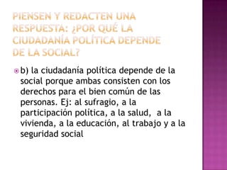  b)la ciudadanía política depende de la
 social porque ambas consisten con los
 derechos para el bien común de las
 personas. Ej: al sufragio, a la
 participación política, a la salud, a la
 vivienda, a la educación, al trabajo y a la
 seguridad social
 