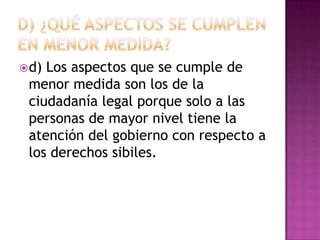  d)Los aspectos que se cumple de
 menor medida son los de la
 ciudadanía legal porque solo a las
 personas de mayor nivel tiene la
 atención del gobierno con respecto a
 los derechos sibiles.
 