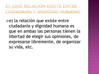  e)la relación que existe entre
 ciudadanía y dignidad humana es
 que en ambas las personas tienen la
 libertad de elegir sus opiniones, de
 expresarse libremente, de organizar
 su vida, etc.
 