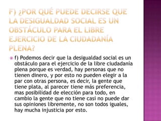    f) Podemos decir que la desigualdad social es un
    obstáculo para el ejercicio de la libre ciudadanía
    plena porque es verdad, hay personas que no
    tienen dinero, y por esto no pueden elegir a la
    par con otras persona, es decir, la gente que
    tiene plata, al parecer tiene más preferencia,
    mas posibilidad de elección para todo, en
    cambio la gente que no tiene casi no puede dar
    sus opiniones libremente, no son todos iguales,
    hay mucha injusticia por esto.
 
