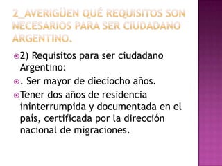  2) Requisitos para ser ciudadano
  Argentino:
 . Ser mayor de dieciocho años.
 Tener dos años de residencia
  ininterrumpida y documentada en el
  país, certificada por la dirección
  nacional de migraciones.
 