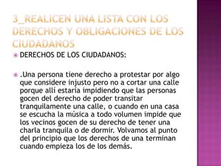    DERECHOS DE LOS CIUDADANOS:

   .Una persona tiene derecho a protestar por algo
    que considere injusto pero no a cortar una calle
    porque allí estaría impidiendo que las personas
    gocen del derecho de poder transitar
    tranquilamente una calle, o cuando en una casa
    se escucha la música a todo volumen impide que
    los vecinos gocen de su derecho de tener una
    charla tranquila o de dormir. Volvamos al punto
    del principio que los derechos de una terminan
    cuando empieza los de los demás.
 