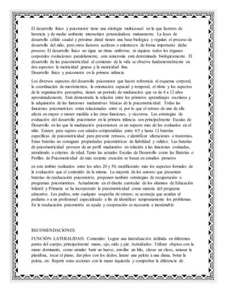 El desarrollo físico y psicomotor tiene una etiología multicausal en la que factores de
herencia y de medio ambiente interactúan potenciándose mutuamente. La leyes de
desarrollo céfalo caudal y próximo distal tienen una base biológica y regulan el proceso de
desarrollo del niño, pero otros factores aceleran o enlentecen de forma importante dicho
proceso. El desarrollo físico no sigue un ritmo uniforme, ni siquiera todos los órganos
corporales evolucionan paralelamente, esta asincronía está determinada biológicamente. El
desarrollo de las psicomotricidad al comienzo de la vida se observa fundamentalmente en
dos aspectos: la motricidad gruesa y la motricidad fina.
Desarrollo físico y psicomotor en la primera infancia
Los diversos aspectos del desarrollo psicomotor que hacen referencia al esquema corporal,
la coordinación de movimientos, la orientación espacial y temporal, el ritmo y los aspectos
de la organización perceptiva, tienen un periodo de maduración que va de 4 a 12 años
aproximadamente. Está demostrada la relación entre los primeros aprendizajes escolares y
la adquisición de las funciones madurativas básicas de la psicomotricidad. Todas las
funciones psicomotrices están relacionadas entre sí, por lo que el retraso de una de ella
afecta en mayor o menor medida a las otras funciones, y viceversa. Las estrategias de
evaluación del desarrollo psicomotor en la primera infancia son principalmente Escalas de
Desarrollo en las que la maduración psicomotora es un aspecto más de los evaluados en el
niño. Existen para sujetos con edades comprendidas entre 4/5 y hasta 12 baterías
específicas de psicomotricidad para prevenir retrasos, e identificar alteraciones o trastornos.
Estas baterías no consignan propiedades psicométricas de fiabilidad y validez. Las baterías
de psicomotricidad proveen de un perfil madurativo en relación a las funciones evaluadas,
atendiendo a criterios de edad. Tanto las actuales Escalas de Desarrollo como las Baterías o
Perfiles de Psicomoticidad de más reciente creación se basan en estudios pioneros
en este ámbito realizados entre los años 20 y 50, modificando más los aspectos formales de
la evaluación que el contenido de la misma. La mayoría de los autores que presentan
baterías de reeducación psicomotriz, proponen también estrategias de recuperación o
programas psicomotrices. Actualmente en el diseño curricular de los alumnos de Educación
Infantil y Primaria se ha incorporado la psicomotricidad como materia del programa
educativo. Los padres, ante cualquier sospecha de retraso, se aconseja que acudan al
pediatra o a un profesional especializado a fin de identificar tempranamente los problemas.
En la reeducación psicomotriz su ayuda y cooperación es necesaria e inestimable
RECOMENDACIONES
FUNCIÓN: LATERALIDAD. Contenido: Lograr una lateralización definida en diferentes
partes del cuerpo, principalmente mano, ojo, oído y pie. Actividades: Utilizar objetos con la
mano dominante, como simular batir un huevo, enrollar un hilo, clavar un clavo, amasar la
plastilina, tocar el piano, dar pitos con los dedos, lanzar una pelota a una diana, botar la
pelota, etc. Repetir estas acciones con la mano izquierda y comprobar la diferencia de
 