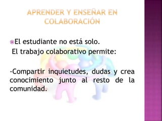 El estudiante no está solo. 
El trabajo colaborativo permite: 
-Compartir inquietudes, dudas y crea 
conocimiento junto al resto de la 
comunidad. 
 