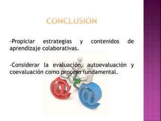 -Propiciar estrategias y contenidos de 
aprendizaje colaborativas. 
-Considerar la evaluación, autoevaluación y 
coevaluación como proceso fundamental. 
 