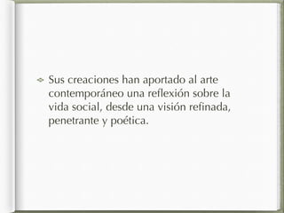 Sus creaciones han aportado al arte
contemporáneo una reﬂexión sobre la
vida social, desde una visión reﬁnada,
penetrante y poética.
 