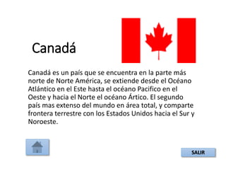 Canadá
Canadá es un país que se encuentra en la parte más
norte de Norte América, se extiende desde el Océano
Atlántico en el Este hasta el océano Pacifico en el
Oeste y hacia el Norte el océano Ártico. El segundo
país mas extenso del mundo en área total, y comparte
frontera terrestre con los Estados Unidos hacia el Sur y
Noroeste.
SALIR
 