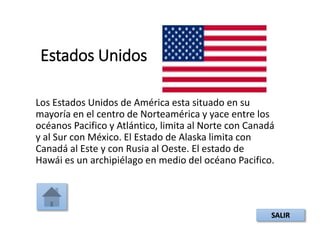 Estados Unidos
Los Estados Unidos de América esta situado en su
mayoría en el centro de Norteamérica y yace entre los
océanos Pacifico y Atlántico, limita al Norte con Canadá
y al Sur con México. El Estado de Alaska limita con
Canadá al Este y con Rusia al Oeste. El estado de
Hawái es un archipiélago en medio del océano Pacifico.
SALIR
 