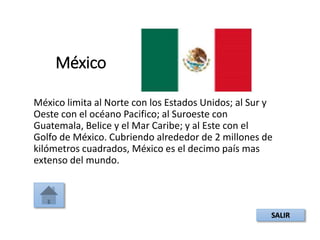 México
México limita al Norte con los Estados Unidos; al Sur y
Oeste con el océano Pacifico; al Suroeste con
Guatemala, Belice y el Mar Caribe; y al Este con el
Golfo de México. Cubriendo alrededor de 2 millones de
kilómetros cuadrados, México es el decimo país mas
extenso del mundo.
SALIR
 