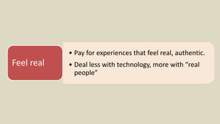 • Pay for experiences that feel real, authentic.
• Deal less with technology, more with “real
people”
Feel real
 