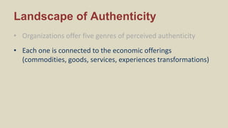 Landscape of Authenticity
• Organizations offer five genres of perceived authenticity
• Each one is connected to the economic offerings
(commodities, goods, services, experiences transformations)
 