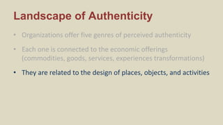 Landscape of Authenticity
• Organizations offer five genres of perceived authenticity
• Each one is connected to the economic offerings
(commodities, goods, services, experiences transformations)
• They are related to the design of places, objects, and activities
 