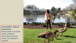 Commodities –Natural
authenticity.
Natural state in or of the
earth, remaining
untouched by human
hands; not artificial or
synthetic. Kew Botanical Garden
England
 