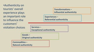 Commodities –
Natural authenticity
Goods –
Original authenticity
Services –
Exceptional authenticity
Experiences –
Referential authenticity
Transformations –
Influential authenticity
•Authenticity on
tourists’ overall
experience plays
an important role
to influence the
customers’
visitation choices
 