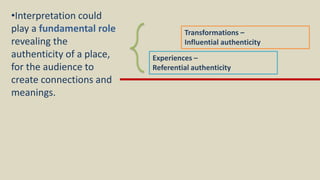 Experiences –
Referential authenticity
Transformations –
Influential authenticity
•Interpretation could
play a fundamental role
revealing the
authenticity of a place,
for the audience to
create connections and
meanings.
 