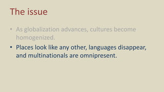 The issue
• As globalization advances, cultures become
homogenized.
• Places look like any other, languages disappear,
and multinationals are omnipresent.
 