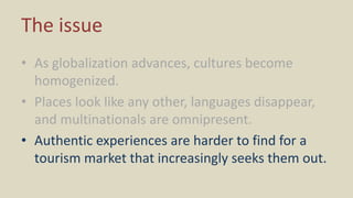 The issue
• As globalization advances, cultures become
homogenized.
• Places look like any other, languages disappear,
and multinationals are omnipresent.
• Authentic experiences are harder to find for a
tourism market that increasingly seeks them out.
 