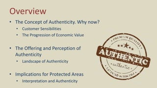 Overview
• The Concept of Authenticity. Why now?
• Customer Sensibilities
• The Progression of Economic Value
• The Offering and Perception of
Authenticity
• Landscape of Authenticity
• Implications for Protected Areas
• Interpretation and Authenticity
 