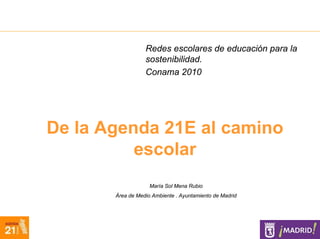 Redes escolares de educación para la
                  sostenibilidad.
                  Conama 2010




De la Agenda 21E al camino
          escolar
                    María Sol Mena Rubio
       Área de Medio Ambiente . Ayuntamiento de Madrid
 