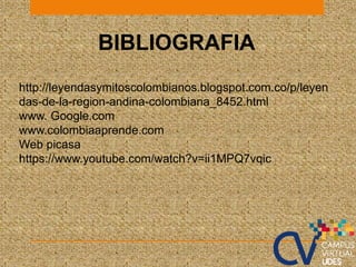 BIBLIOGRAFIA
http://leyendasymitoscolombianos.blogspot.com.co/p/leyen
das-de-la-region-andina-colombiana_8452.html
www. Google.com
www.colombiaaprende.com
Web picasa
https://www.youtube.com/watch?v=ii1MPQ7vqic
 