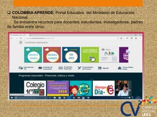  COLOMBIA APRENDE: Portal Educativo del Ministerio de Educación
Nacional.
Se encuentra recursos para docentes, estudiantes, investigadores, padres
de familia entre otros.
 