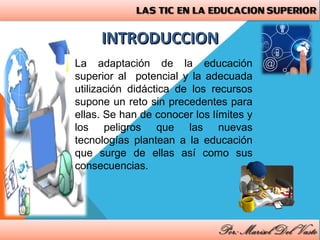 INTRODUCCIONINTRODUCCION
La adaptación de la educación
superior al potencial y la adecuada
utilización didáctica de los recursos
supone un reto sin precedentes para
ellas. Se han de conocer los límites y
los peligros que las nuevas
tecnologías plantean a la educación
que surge de ellas así como sus
consecuencias.
 