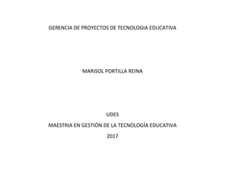GERENCIA DE PROYECTOS DE TECNOLOGIA EDUCATIVA
MARISOL PORTILLA REINA
UDES
MAESTRIA EN GESTIÓN DE LA TECNOLOGÍA EDUCATIVA
2017
 