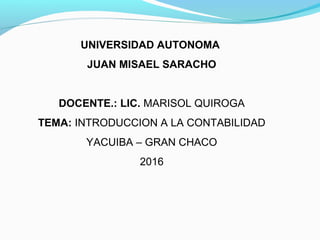 UNIVERSIDAD AUTONOMA
JUAN MISAEL SARACHO
DOCENTE.: LIC. MARISOL QUIROGA
TEMA: INTRODUCCION A LA CONTABILIDAD
YACUIBA – GRAN CHACO
2016
 