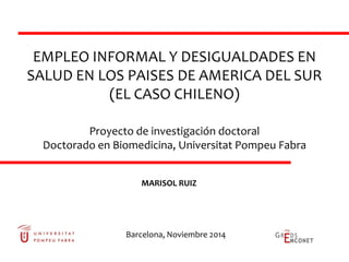 EMPLEO INFORMAL Y DESIGUALDADES EN
SALUD EN LOS PAISES DE AMERICA DEL SUR
(EL CASO CHILENO)
Proyecto de investigación doctoral
Doctorado en Biomedicina, Universitat Pompeu Fabra
MARISOL RUIZ
Barcelona, Noviembre 2014
 