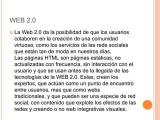 WEB 2.0
   La Web 2.0 da la posibilidad de que los usuarios
    colaboren en la creación de una comunidad
    virtuosa, como los servicios de las rede sociales
    que están tan de moda en nuestros días.
    Las páginas HTML son páginas estáticas, no
    actualizadas con frecuencia, sin interacción con el
    usuario y que se usan antes de la llegada de las
    tecnologías de la WEB 2.0. Estas, creen los
    expertos, que actúan como un punto de encuentro
    entre usuarios, mas que como webs
    tradicionales, y que pueden ser una especie de red
    social, con contenido que explote los efectos de las
    redes y creando o no web integrativas visuales.
 