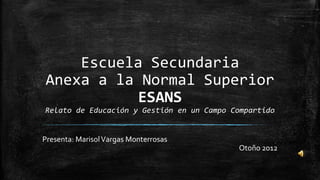 Escuela Secundaria
Anexa a la Normal Superior
          ESANS
Relato de Educación y Gestión en un Campo Compartido


Presenta: Marisol Vargas Monterrosas
                                           Otoño 2012
 