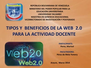 REPÚBLICA BOLIVARIANA DE VENEZUELA
MINISTERIO DEL PODER POPULAR PARA LA
EDUCACIÓN UNIVERSITARIA
UNIVERSIDAD YACAMBÚ
MAESTRIA EN GERENCIA EDUCACIONAL
VICERRECTORADO DE INVESTIGACIÓN Y POSTGRADO
TIPOS Y BENEFICIOS DE LA WEB 2.0
PARA LA ACTIVIDAD DOCENTE
PARTICIPANTE:
Perez, Marisol
FACILITADORA:
Pérez de Melo Ysmery
Araure, Marzo 2014
 
